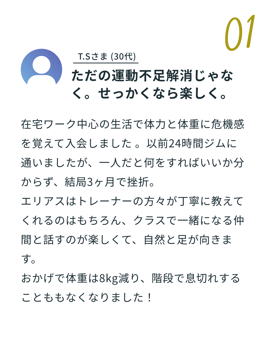01 Y.Mさま 40代 「セルフジムで挫折した私が、1年以上続いている理由」体験談の内容：「在宅ワークで15kg太り、慌ててセルフジムに入会しましたが3ヶ月で挫折。エリアスは違いました。トレーナーさんが名前を覚えてくれて、体調を気にかけてくれる。朝9時からやっているので、仕事前の習慣にできました。ビギナークラスで基礎を学び、今ではスパーリングクラスにも参加。ミット打ちのストレス解消効果は最高です。体重は10kg減、何より「最近若くなった？」と言われることが増えました。」※画像はイメージです。