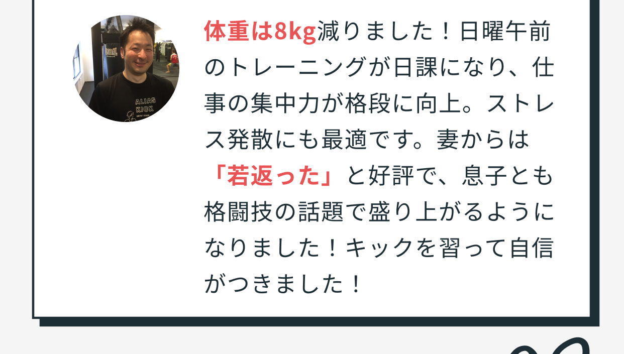 体重は8kg減りました！日曜午前のトレーニングが日課になり、仕事の集中力が格段に向上。ストレス発散にも最適です。妻からは「若返った」と好評で、息子とも格闘技の話題で盛り上がるようになりました！キックを習って自信がつきました！